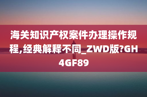 海关知识产权案件办理操作规程,经典解释不同_ZWD版?GH4GF89