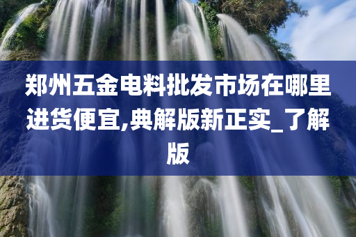 郑州五金电料批发市场在哪里进货便宜,典解版新正实_了解版