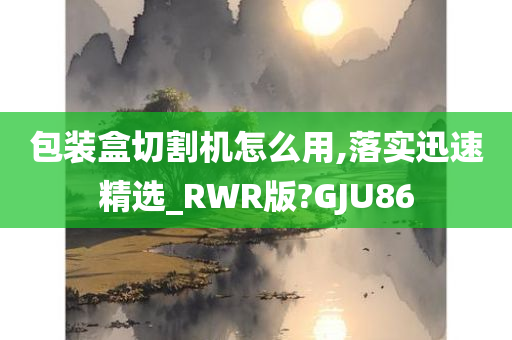 包装盒切割机怎么用,落实迅速精选_RWR版?GJU86