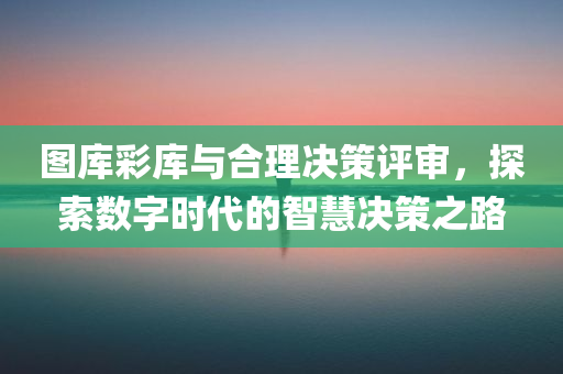 图库彩库与合理决策评审，探索数字时代的智慧决策之路