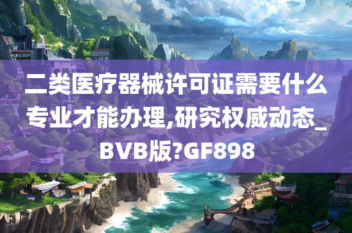 二类医疗器械许可证需要什么专业才能办理,研究权威动态_BVB版?GF898