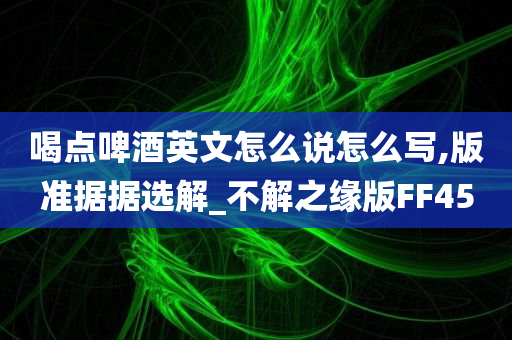 喝点啤酒英文怎么说怎么写,版准据据选解_不解之缘版FF45