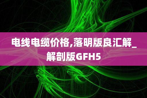 电线电缆价格,落明版良汇解_解剖版GFH5