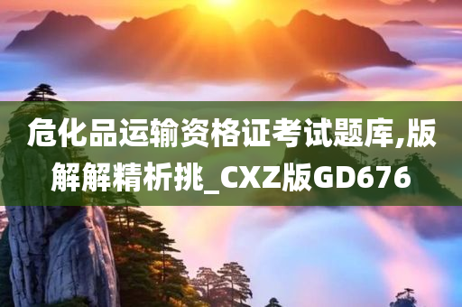 危化品运输资格证考试题库,版解解精析挑_CXZ版GD676