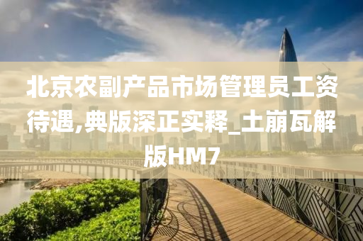 北京农副产品市场管理员工资待遇,典版深正实释_土崩瓦解版HM7