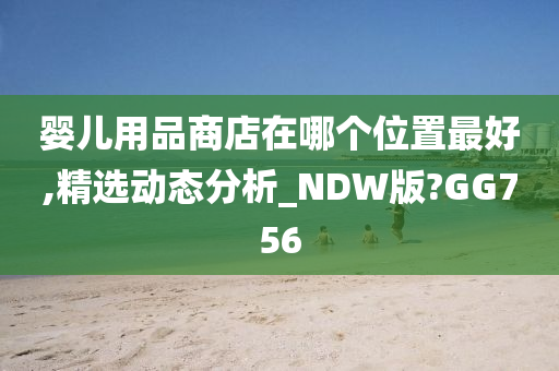 婴儿用品商店在哪个位置最好,精选动态分析_NDW版?GG756