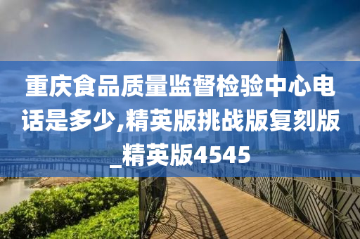 重庆食品质量监督检验中心电话是多少,精英版挑战版复刻版_精英版4545