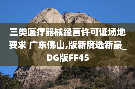 三类医疗器械经营许可证场地要求 广东佛山,版新度选新最_DG版FF45