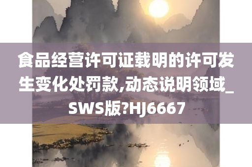 食品经营许可证载明的许可发生变化处罚款,动态说明领域_SWS版?HJ6667