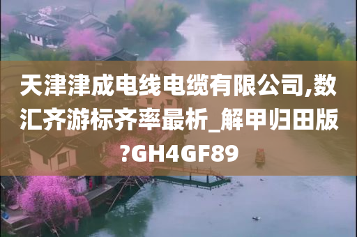 天津津成电线电缆有限公司,数汇齐游标齐率最析_解甲归田版?GH4GF89