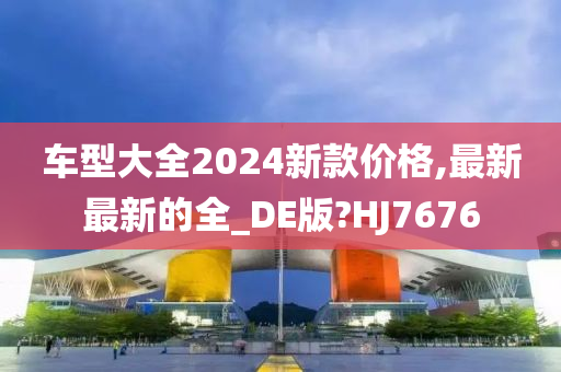 车型大全2024新款价格,最新最新的全_DE版?HJ7676