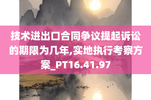 技术进出口合同争议提起诉讼的期限为几年,实地执行考察方案_PT16.41.97