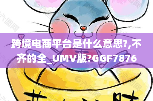 跨境电商平台是什么意思?,不齐的全_UMV版?GGF7876