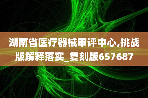 湖南省医疗器械审评中心,挑战版解释落实_复刻版657687