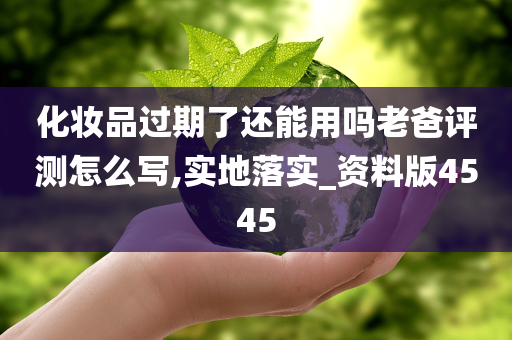 化妆品过期了还能用吗老爸评测怎么写,实地落实_资料版4545