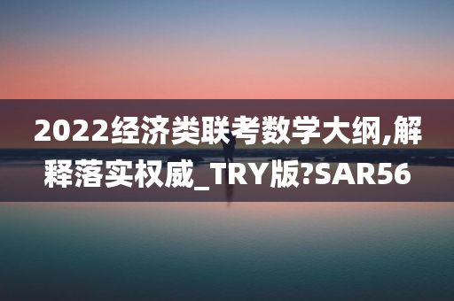 2022经济类联考数学大纲,解释落实权威_TRY版?SAR56