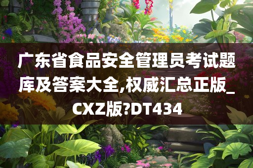 广东省食品安全管理员考试题库及答案大全,权威汇总正版_CXZ版?DT434