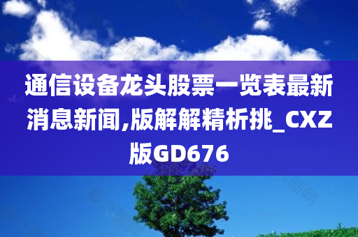 通信设备龙头股票一览表最新消息新闻,版解解精析挑_CXZ版GD676