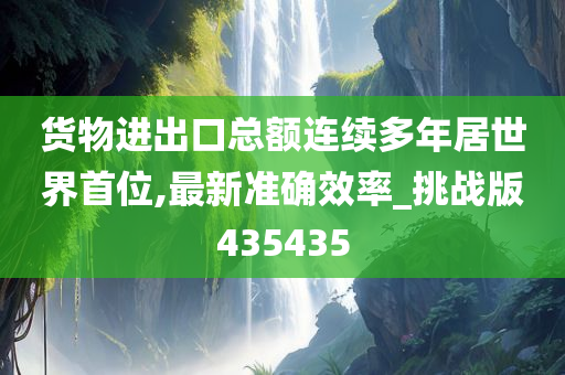 货物进出口总额连续多年居世界首位,最新准确效率_挑战版435435