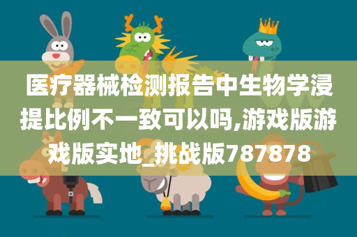 医疗器械检测报告中生物学浸提比例不一致可以吗,游戏版游戏版实地_挑战版787878