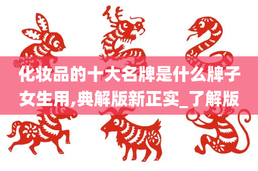 化妆品的十大名牌是什么牌子女生用,典解版新正实_了解版