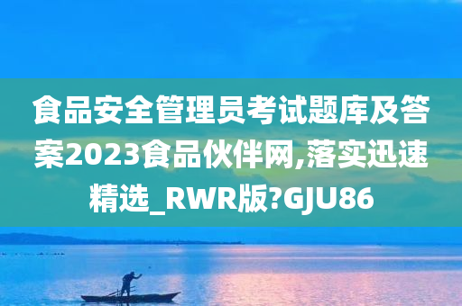 食品安全管理员考试题库及答案2023食品伙伴网,落实迅速精选_RWR版?GJU86