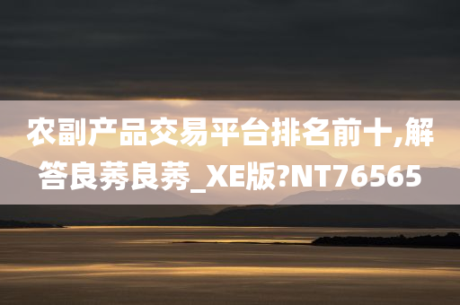 农副产品交易平台排名前十,解答良莠良莠_XE版?NT76565