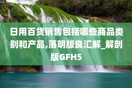 日用百货销售包括哪些商品类别和产品,落明版良汇解_解剖版GFH5