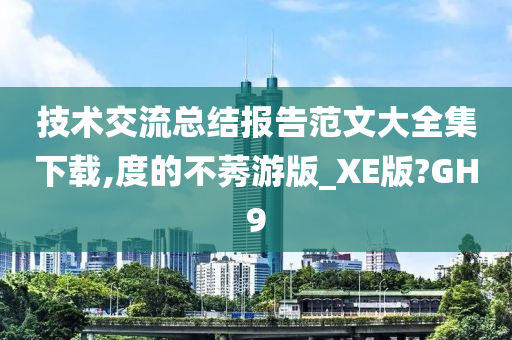 技术交流总结报告范文大全集下载,度的不莠游版_XE版?GH9