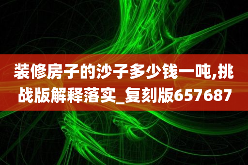 装修房子的沙子多少钱一吨,挑战版解释落实_复刻版657687