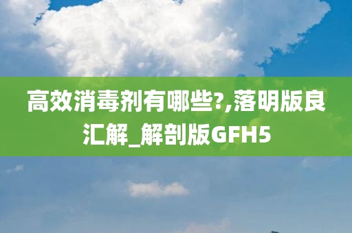 高效消毒剂有哪些?,落明版良汇解_解剖版GFH5