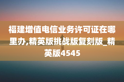 福建增值电信业务许可证在哪里办,精英版挑战版复刻版_精英版4545