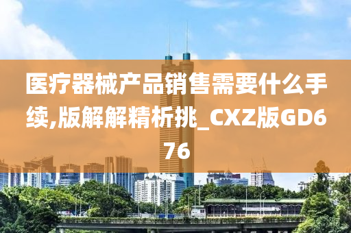 医疗器械产品销售需要什么手续,版解解精析挑_CXZ版GD676