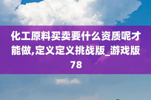 化工原料买卖要什么资质呢才能做,定义定义挑战版_游戏版78