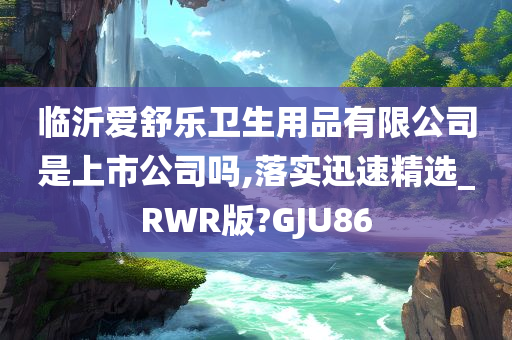 临沂爱舒乐卫生用品有限公司是上市公司吗,落实迅速精选_RWR版?GJU86