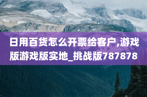 日用百货怎么开票给客户,游戏版游戏版实地_挑战版787878