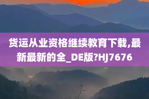 货运从业资格继续教育下载,最新最新的全_DE版?HJ7676