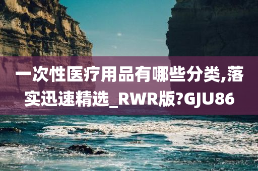 一次性医疗用品有哪些分类,落实迅速精选_RWR版?GJU86