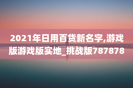 2021年日用百货新名字,游戏版游戏版实地_挑战版787878