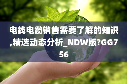 电线电缆销售需要了解的知识,精选动态分析_NDW版?GG756