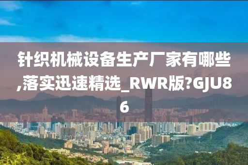 针织机械设备生产厂家有哪些,落实迅速精选_RWR版?GJU86