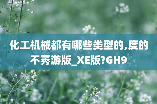 化工机械都有哪些类型的,度的不莠游版_XE版?GH9