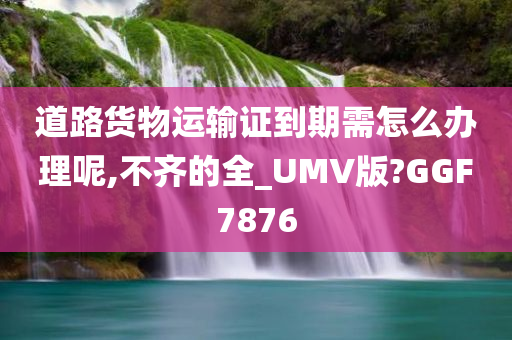 道路货物运输证到期需怎么办理呢,不齐的全_UMV版?GGF7876