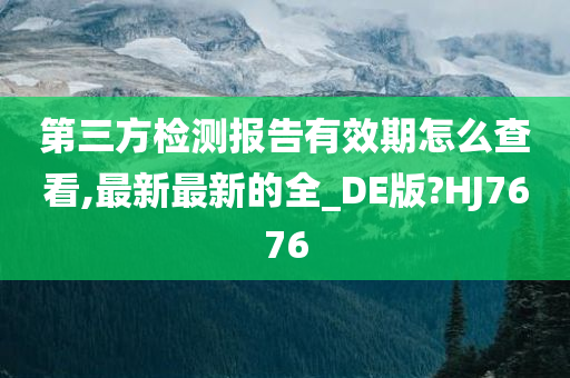 第三方检测报告有效期怎么查看,最新最新的全_DE版?HJ7676