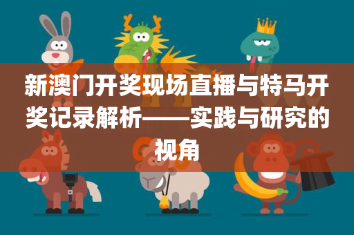 新澳门开奖现场直播与特马开奖记录解析——实践与研究的视角