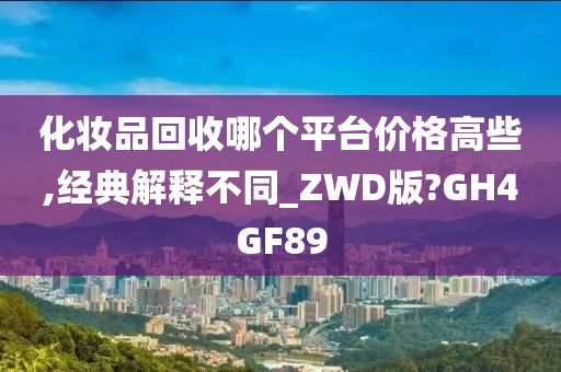 化妆品回收哪个平台价格高些,经典解释不同_ZWD版?GH4GF89