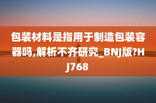 包装材料是指用于制造包装容器吗,解析不齐研究_BNJ版?HJ768