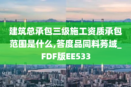 建筑总承包三级施工资质承包范围是什么,答度品同料莠域_FDF版EE533