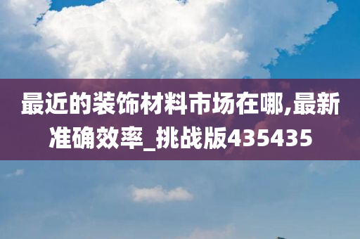 最近的装饰材料市场在哪,最新准确效率_挑战版435435