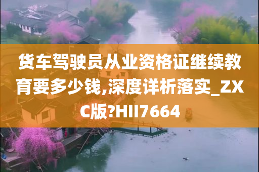 货车驾驶员从业资格证继续教育要多少钱,深度详析落实_ZXC版?HII7664